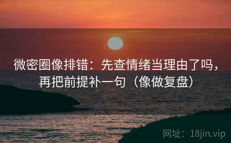 微密圈像排错：先查情绪当理由了吗，再把前提补一句（像做复盘）