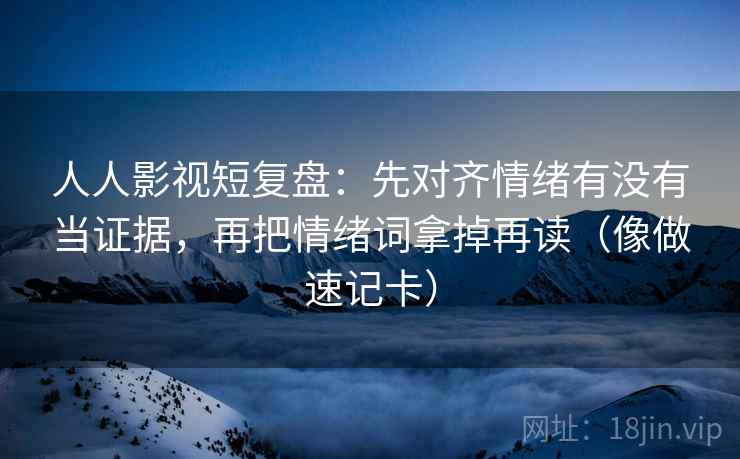 人人影视短复盘：先对齐情绪有没有当证据，再把情绪词拿掉再读（像做速记卡）