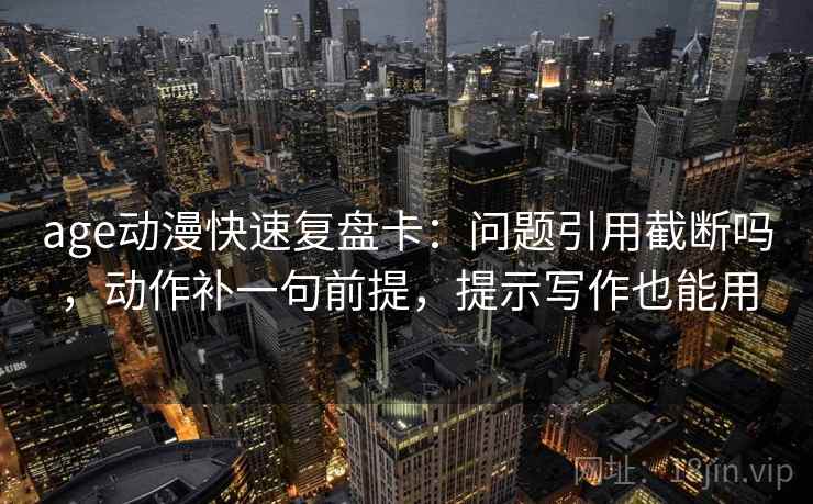 age动漫快速复盘卡：问题引用截断吗，动作补一句前提，提示写作也能用
