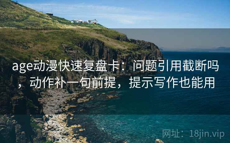 age动漫快速复盘卡：问题引用截断吗，动作补一句前提，提示写作也能用