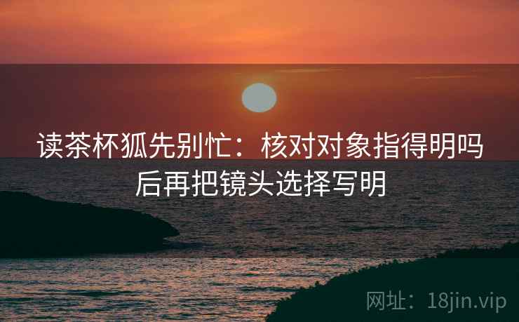 读茶杯狐先别忙：核对对象指得明吗后再把镜头选择写明