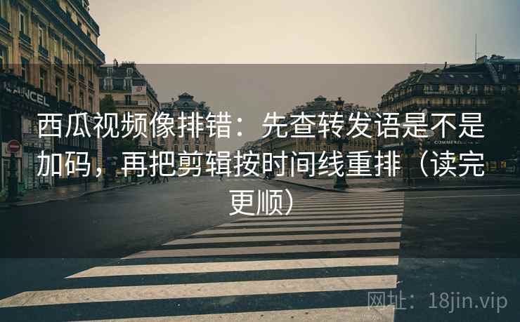 西瓜视频像排错：先查转发语是不是加码，再把剪辑按时间线重排（读完更顺）