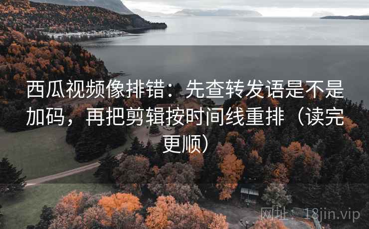 西瓜视频像排错：先查转发语是不是加码，再把剪辑按时间线重排（读完更顺）