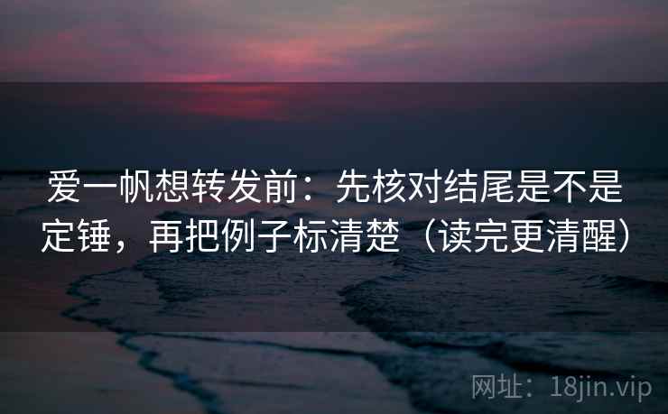 爱一帆想转发前：先核对结尾是不是定锤，再把例子标清楚（读完更清醒）