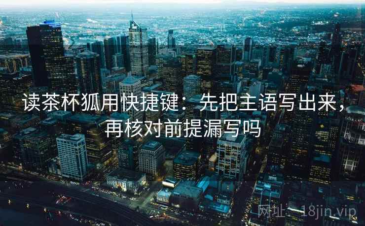 读茶杯狐用快捷键：先把主语写出来，再核对前提漏写吗