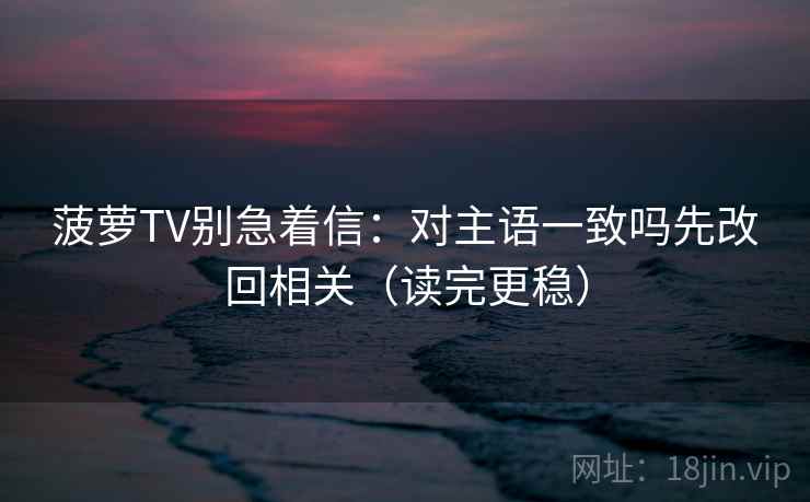 菠萝TV别急着信：对主语一致吗先改回相关（读完更稳）