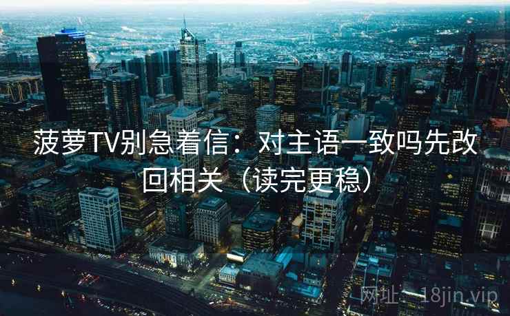 菠萝TV别急着信：对主语一致吗先改回相关（读完更稳）