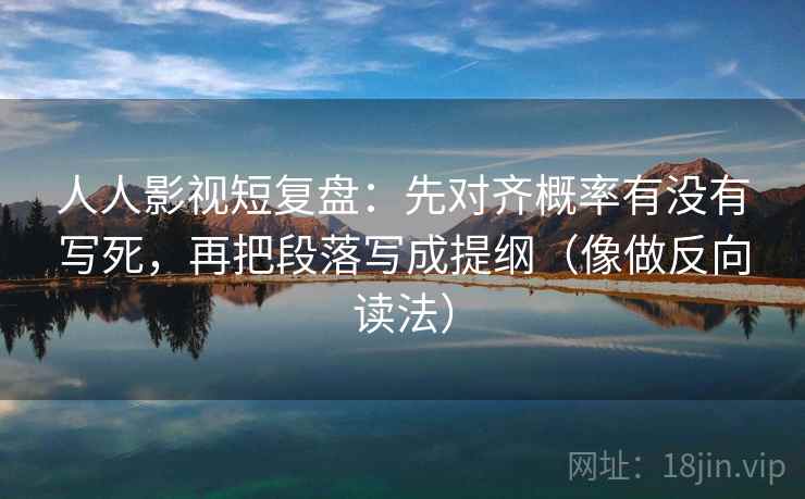 人人影视短复盘：先对齐概率有没有写死，再把段落写成提纲（像做反向读法）