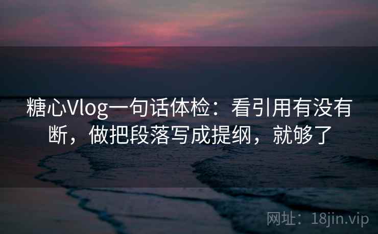 糖心Vlog一句话体检：看引用有没有断，做把段落写成提纲，就够了