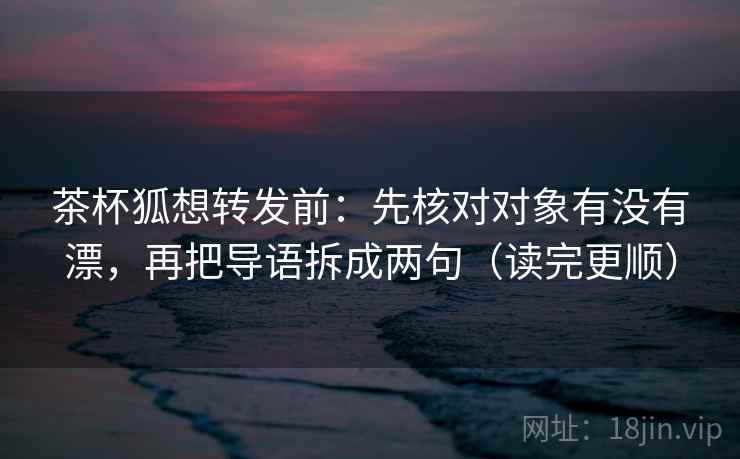 茶杯狐想转发前：先核对对象有没有漂，再把导语拆成两句（读完更顺）