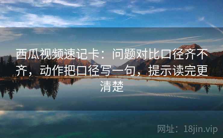西瓜视频速记卡：问题对比口径齐不齐，动作把口径写一句，提示读完更清楚