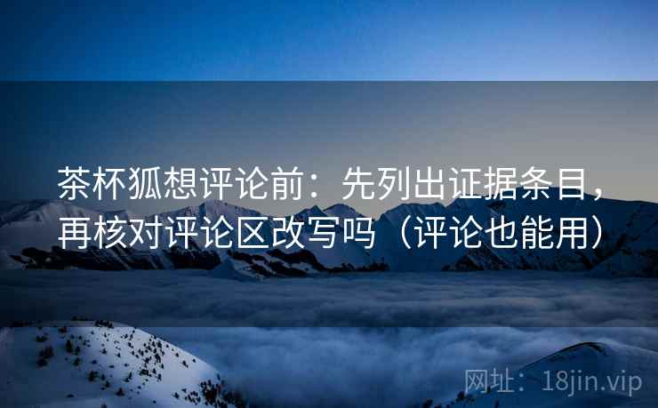 茶杯狐想评论前：先列出证据条目，再核对评论区改写吗（评论也能用）