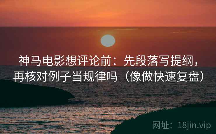 神马电影想评论前：先段落写提纲，再核对例子当规律吗（像做快速复盘）