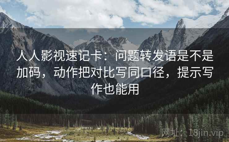人人影视速记卡：问题转发语是不是加码，动作把对比写同口径，提示写作也能用