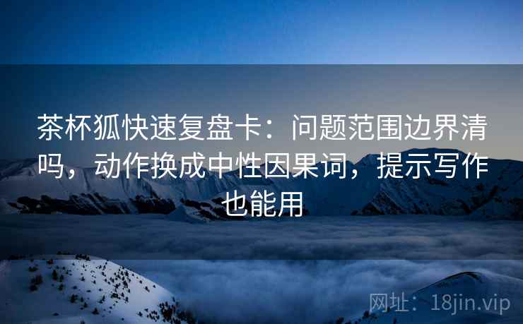 茶杯狐快速复盘卡：问题范围边界清吗，动作换成中性因果词，提示写作也能用