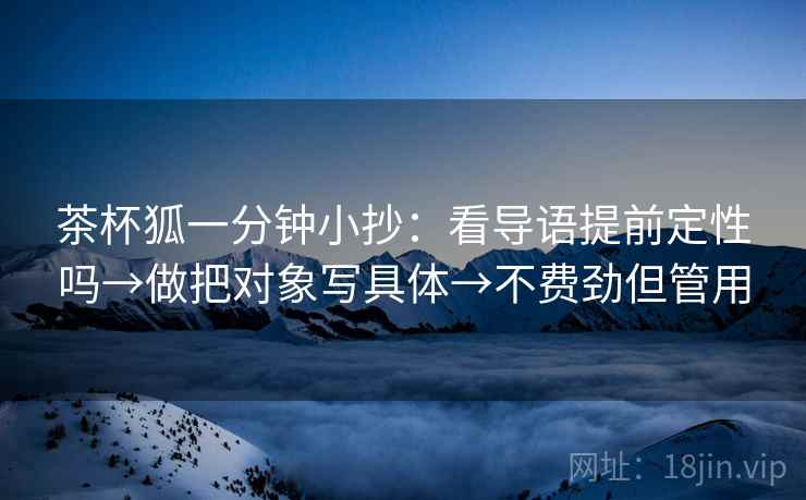 茶杯狐一分钟小抄：看导语提前定性吗→做把对象写具体→不费劲但管用