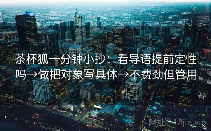 茶杯狐一分钟小抄：看导语提前定性吗→做把对象写具体→不费劲但管用